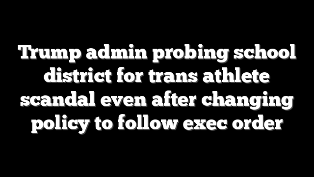 Trump admin probing school district for trans athlete scandal even after changing policy to follow exec order
