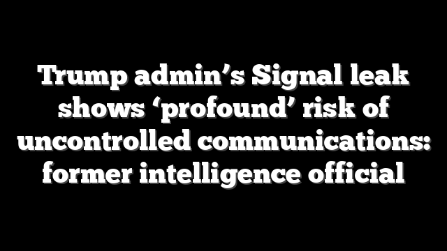 Trump admin’s Signal leak shows ‘profound’ risk of uncontrolled communications: former intelligence official