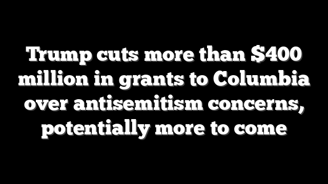 Trump cuts more than $400 million in grants to Columbia over antisemitism concerns, potentially more to come