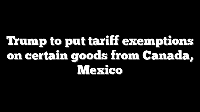 Trump to put tariff exemptions on certain goods from Canada, Mexico