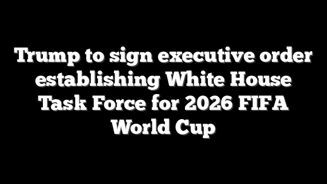 Trump to sign executive order establishing White House Task Force for 2026 FIFA World Cup