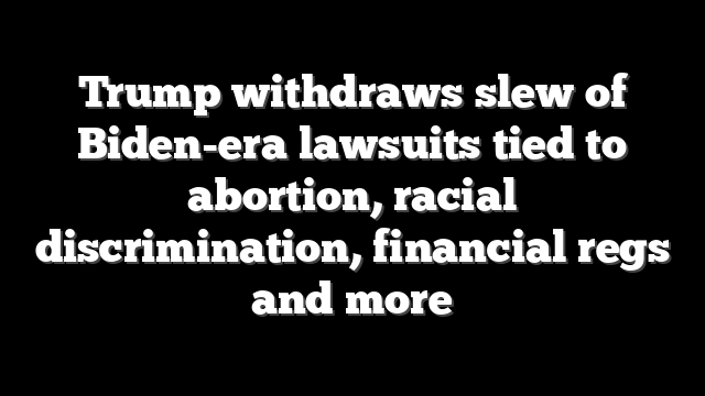 Trump withdraws slew of Biden-era lawsuits tied to abortion, racial discrimination, financial regs and more