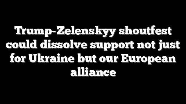 Trump-Zelenskyy shoutfest could dissolve support not just for Ukraine but our European alliance