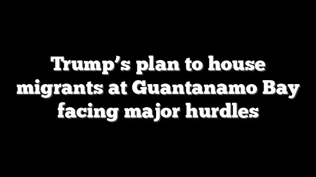 Trump’s plan to house migrants at Guantanamo Bay facing major hurdles