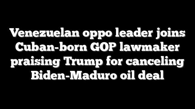 Venezuelan oppo leader joins Cuban-born GOP lawmaker praising Trump for canceling Biden-Maduro oil deal