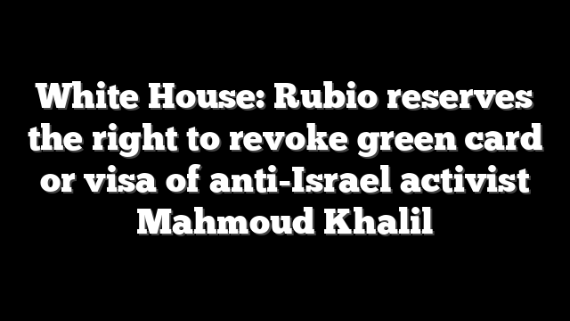 White House: Rubio reserves the right to revoke green card or visa of anti-Israel activist Mahmoud Khalil