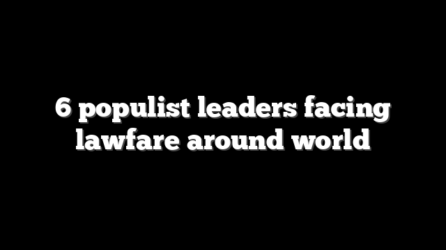 6 populist leaders facing lawfare around world