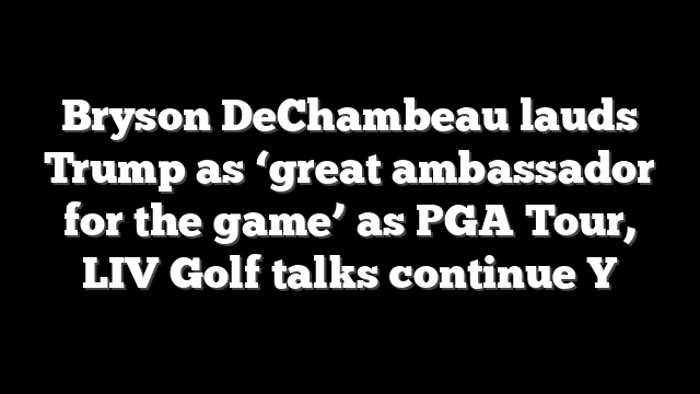 Bryson DeChambeau lauds Trump as ‘great ambassador for the game’ as PGA Tour, LIV Golf talks continue Y