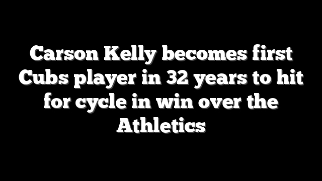 Carson Kelly becomes first Cubs player in 32 years to hit for cycle in win over the Athletics