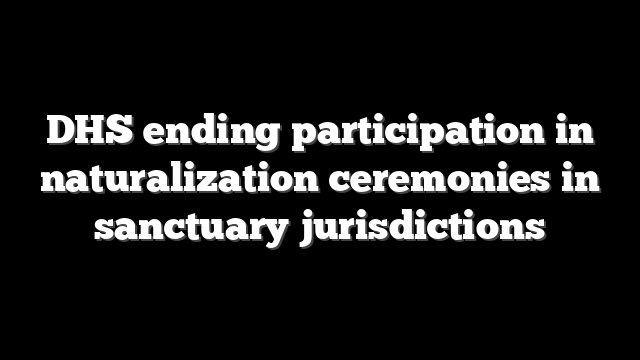 DHS ending participation in naturalization ceremonies in sanctuary jurisdictions
