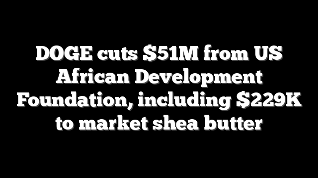DOGE cuts $51M from US African Development Foundation, including $229K to market shea butter