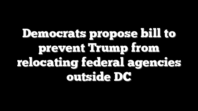 Democrats propose bill to prevent Trump from relocating federal agencies outside DC