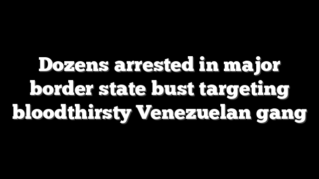 Dozens arrested in major border state bust targeting bloodthirsty Venezuelan gang
