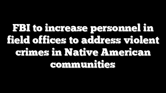 FBI to increase personnel in field offices to address violent crimes in Native American communities