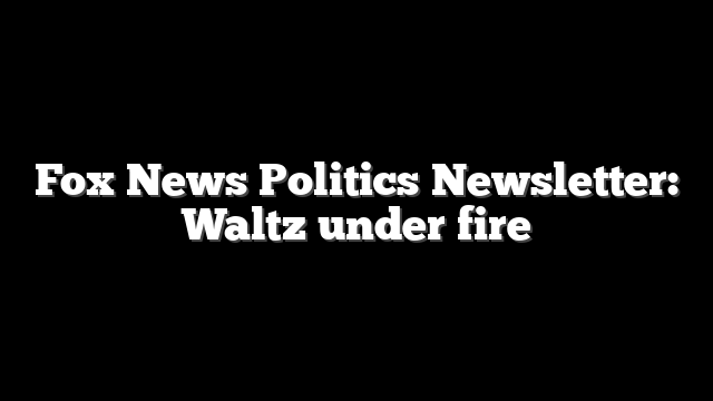 Fox News Politics Newsletter: Waltz under fire