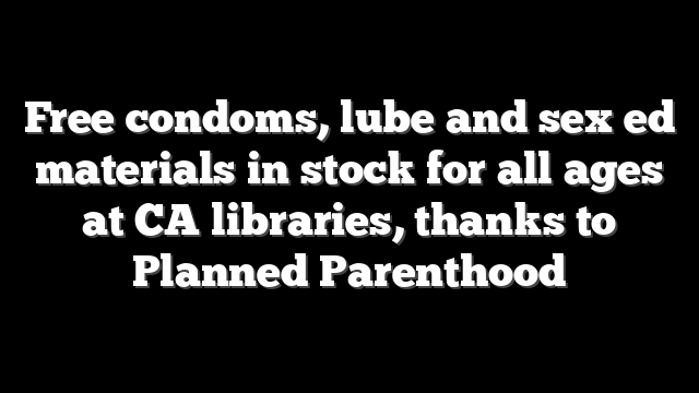 Free condoms, lube and sex ed materials in stock for all ages at CA libraries, thanks to Planned Parenthood