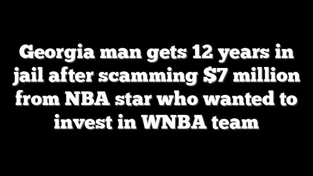 Georgia man gets 12 years in jail after scamming $7 million from NBA star who wanted to invest in WNBA team