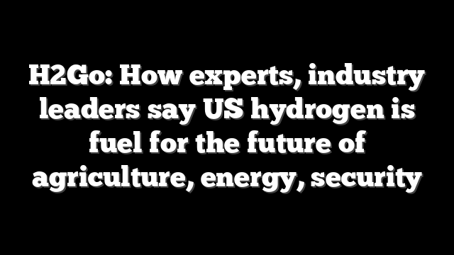 H2Go: How experts, industry leaders say US hydrogen is fuel for the future of agriculture, energy, security