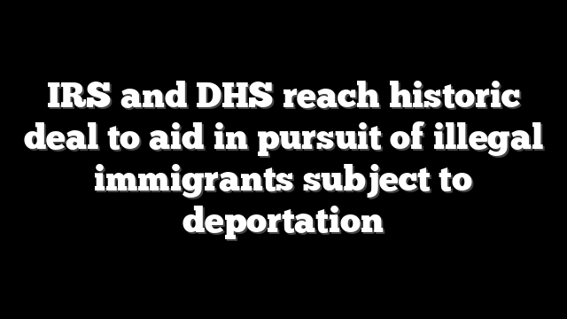 IRS and DHS reach historic deal to aid in pursuit of illegal immigrants subject to deportation