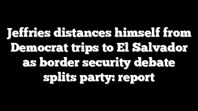Jeffries distances himself from Democrat trips to El Salvador as border security debate splits party: report