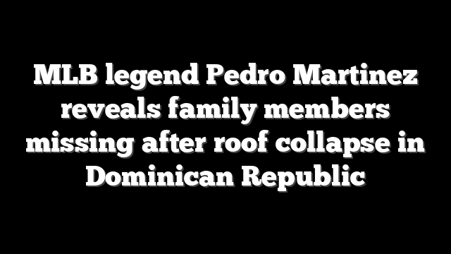 MLB legend Pedro Martinez reveals family members missing after roof collapse in Dominican Republic