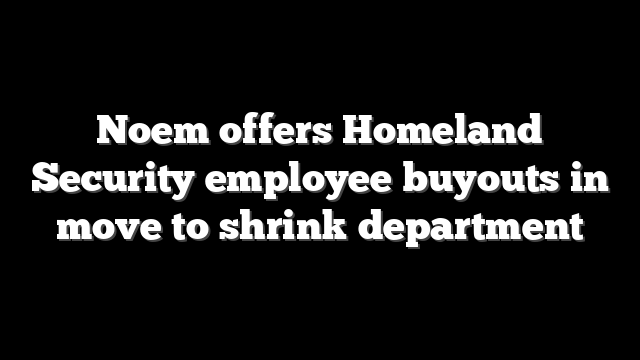 Noem offers Homeland Security employee buyouts in move to shrink department