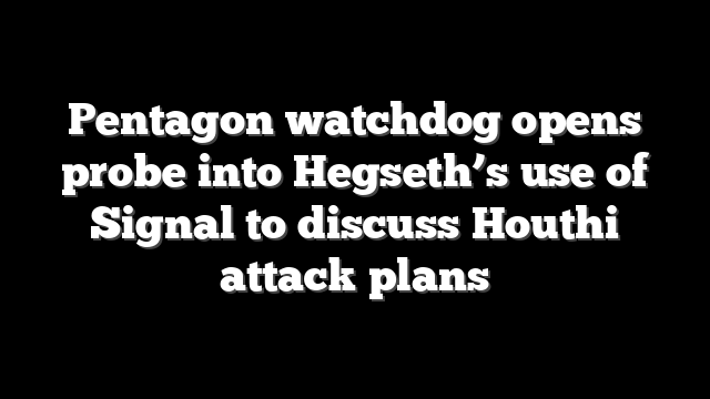 Pentagon watchdog opens probe into Hegseth’s use of Signal to discuss Houthi attack plans