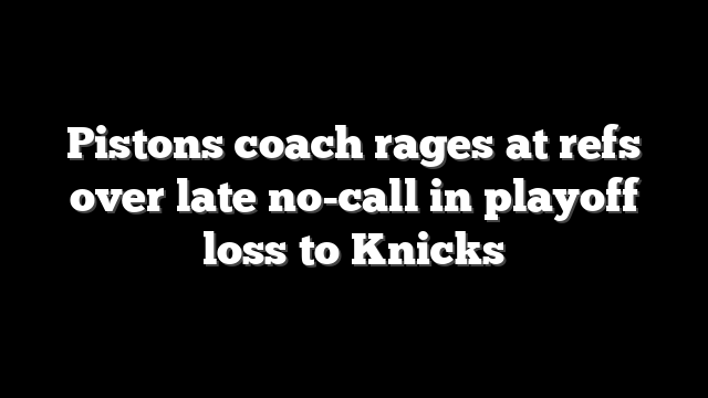 Pistons coach rages at refs over late no-call in playoff loss to Knicks