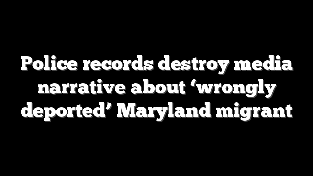 Police records destroy media narrative about ‘wrongly deported’ Maryland migrant
