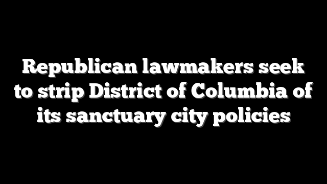 Republican lawmakers seek to strip District of Columbia of its sanctuary city policies
