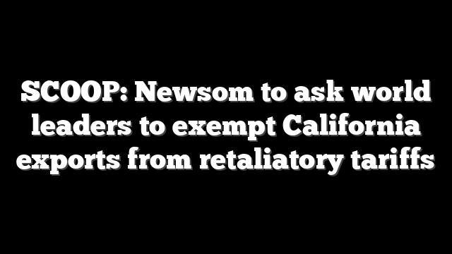 SCOOP: Newsom to ask world leaders to exempt California exports from retaliatory tariffs