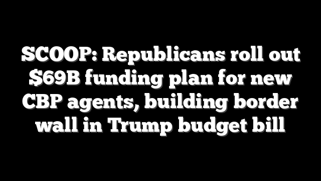 SCOOP: Republicans roll out $69B funding plan for new CBP agents, building border wall in Trump budget bill
