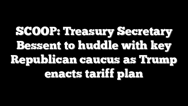 SCOOP: Treasury Secretary Bessent to huddle with key Republican caucus as Trump enacts tariff plan