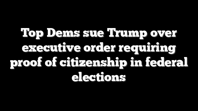 Top Dems sue Trump over executive order requiring proof of citizenship in federal elections