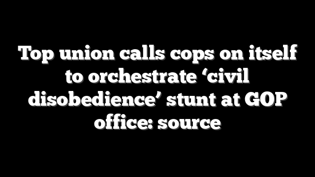 Top union calls cops on itself to orchestrate ‘civil disobedience’ stunt at GOP office: source