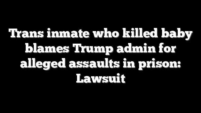 Trans inmate who killed baby blames Trump admin for alleged assaults in prison: Lawsuit