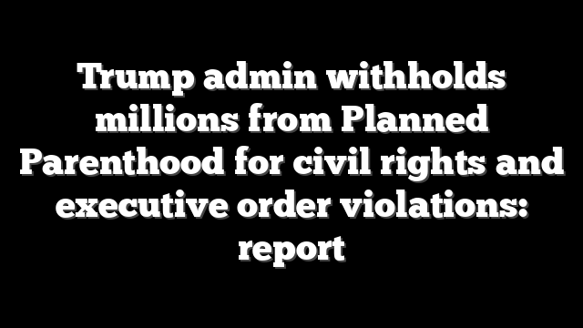 Trump admin withholds millions from Planned Parenthood for civil rights and executive order violations: report