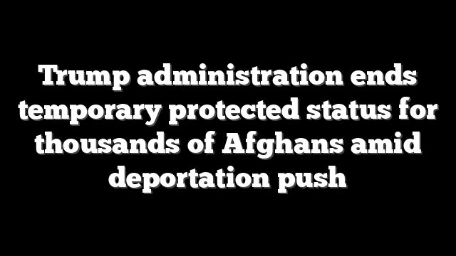 Trump administration ends temporary protected status for thousands of Afghans amid deportation push