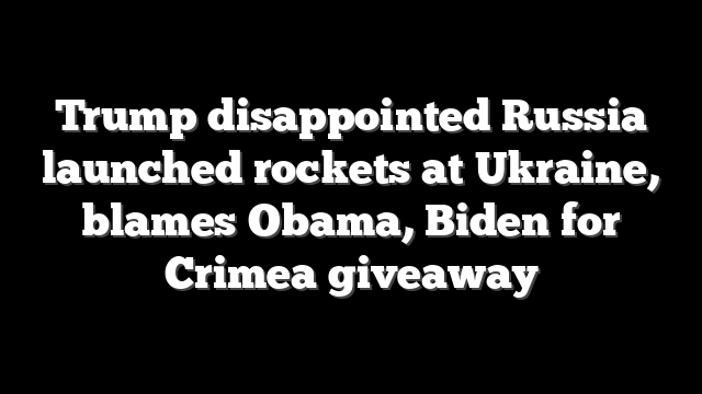 Trump disappointed Russia launched rockets at Ukraine, blames Obama, Biden for Crimea giveaway