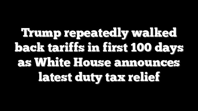 Trump repeatedly walked back tariffs in first 100 days as White House announces latest duty tax relief
