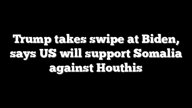 Trump takes swipe at Biden, says US will support Somalia against Houthis