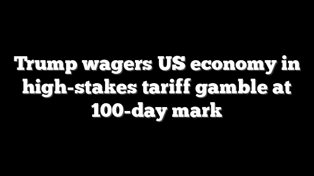 Trump wagers US economy in high-stakes tariff gamble at 100-day mark