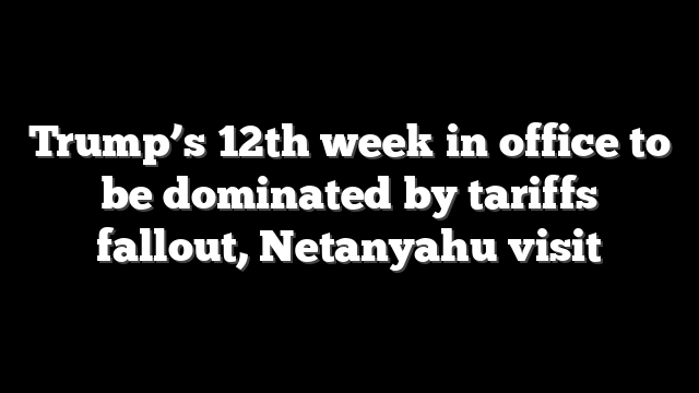 Trump’s 12th week in office to be dominated by tariffs fallout, Netanyahu visit
