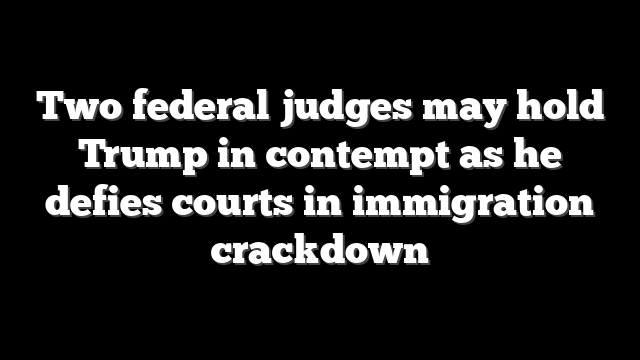 Two federal judges may hold Trump in contempt as he defies courts in immigration crackdown
