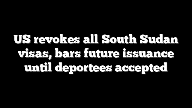 US revokes all South Sudan visas, bars future issuance until deportees accepted
