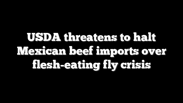 USDA threatens to halt Mexican beef imports over flesh-eating fly crisis