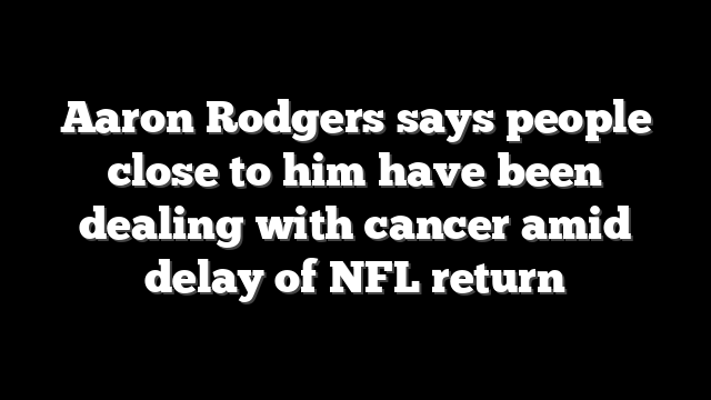 Aaron Rodgers says people close to him have been dealing with cancer amid delay of NFL return