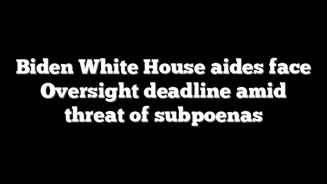 Biden White House aides face Oversight deadline amid threat of subpoenas