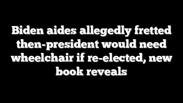 Biden aides allegedly fretted then-president would need wheelchair if re-elected, new book reveals