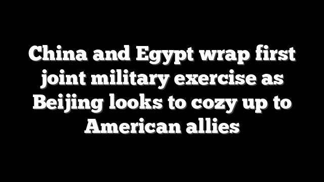 China and Egypt wrap first joint military exercise as Beijing looks to cozy up to American allies